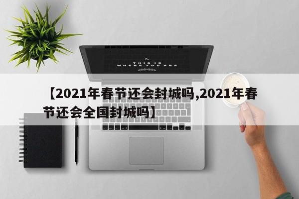 【2021年春节还会封城吗,2021年春节还会全国封城吗】