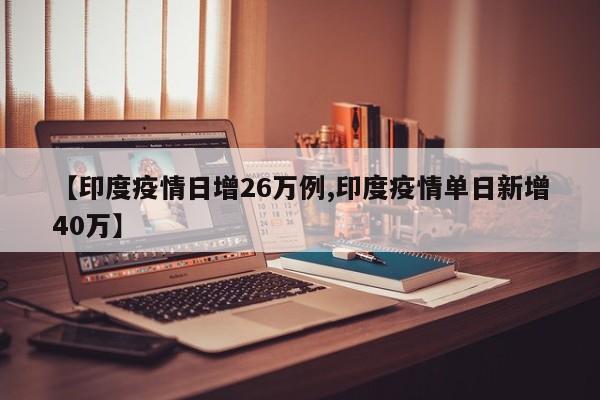 【印度疫情日增26万例,印度疫情单日新增40万】