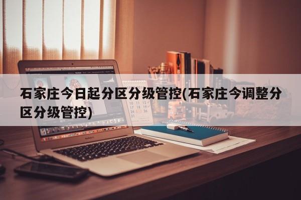 石家庄今日起分区分级管控(石家庄今调整分区分级管控)