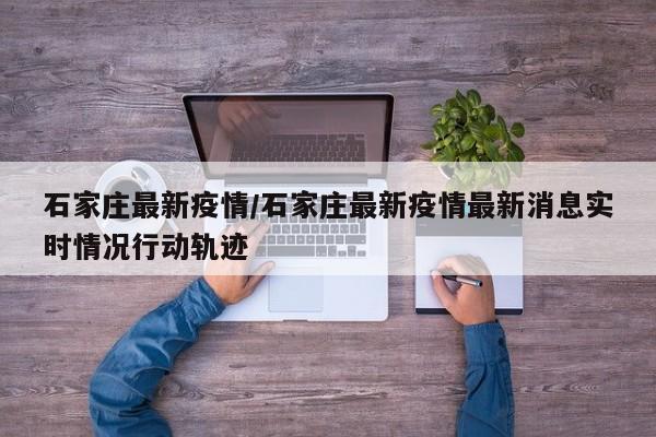 石家庄最新疫情/石家庄最新疫情最新消息实时情况行动轨迹