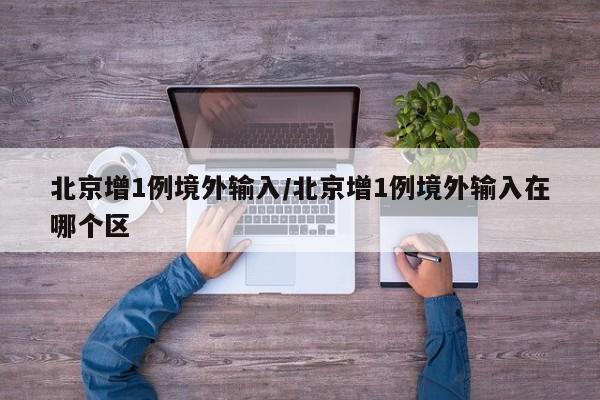 北京增1例境外输入/北京增1例境外输入在哪个区