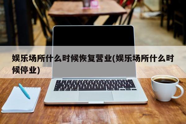 娱乐场所什么时候恢复营业(娱乐场所什么时候停业)