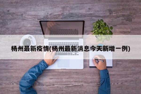 杨州最新疫情(杨州最新消息今天新增一例)