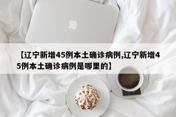 【辽宁新增45例本土确诊病例,辽宁新增45例本土确诊病例是哪里的】
