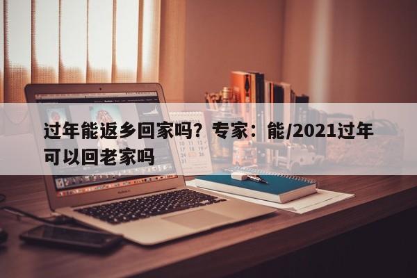 过年能返乡回家吗？专家：能/2021过年可以回老家吗