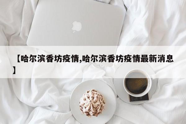 【哈尔滨香坊疫情,哈尔滨香坊疫情最新消息】