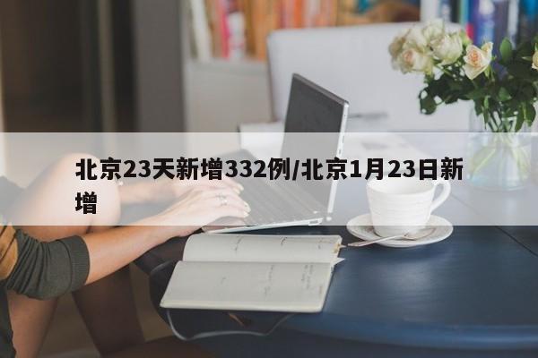 北京23天新增332例/北京1月23日新增