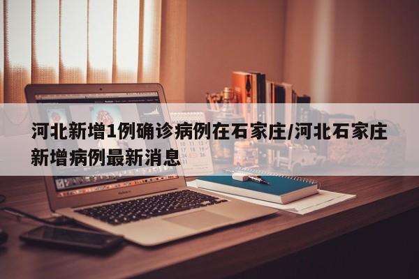 河北新增1例确诊病例在石家庄/河北石家庄新增病例最新消息