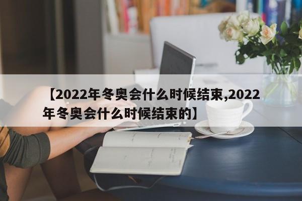 【2022年冬奥会什么时候结束,2022年冬奥会什么时候结束的】