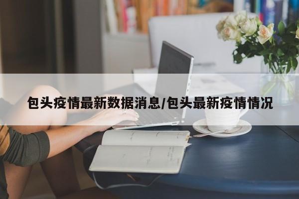 包头疫情最新数据消息/包头最新疫情情况