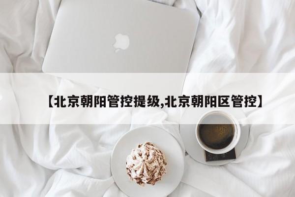 【北京朝阳管控提级,北京朝阳区管控】