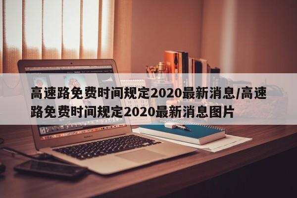高速路免费时间规定2020最新消息/高速路免费时间规定2020最新消息图片