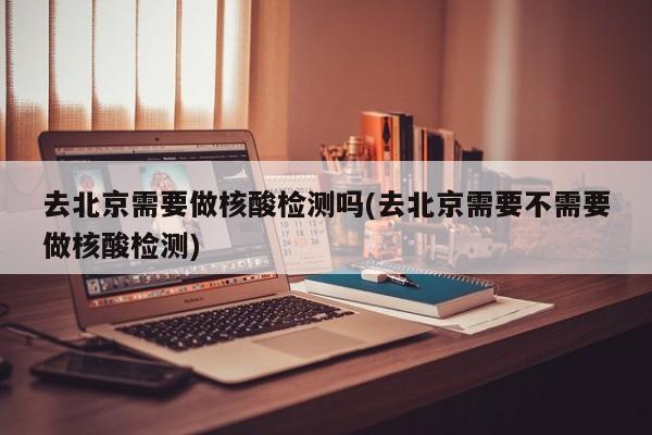 去北京需要做核酸检测吗(去北京需要不需要做核酸检测)