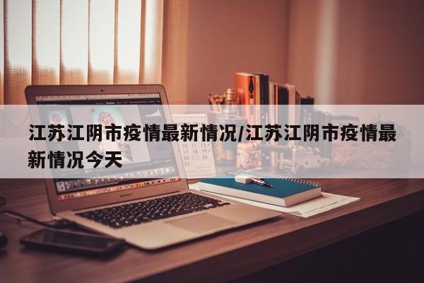 江苏江阴市疫情最新情况/江苏江阴市疫情最新情况今天