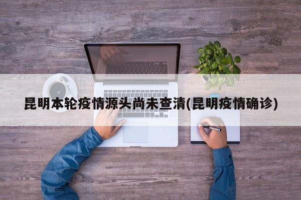 昆明本轮疫情源头尚未查清(昆明疫情确诊)