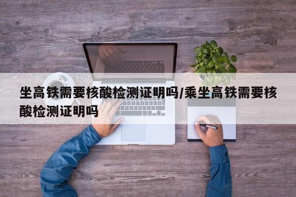 坐高铁需要核酸检测证明吗/乘坐高铁需要核酸检测证明吗
