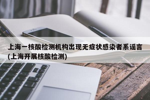 上海一核酸检测机构出现无症状感染者系谣言(上海开展核酸检测)