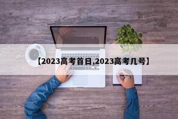 【2023高考首日,2023高考几号】