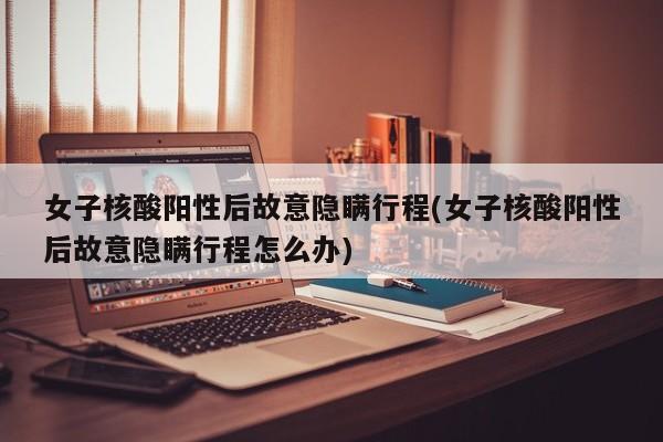女子核酸阳性后故意隐瞒行程(女子核酸阳性后故意隐瞒行程怎么办)
