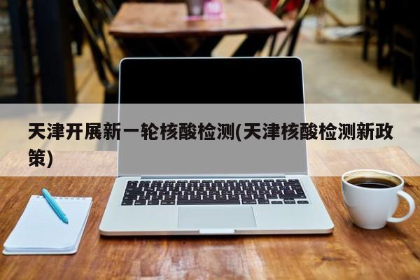 天津开展新一轮核酸检测(天津核酸检测新政策)