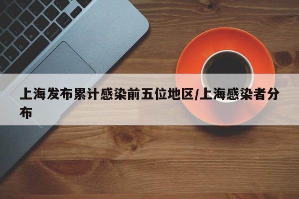 上海发布累计感染前五位地区/上海感染者分布