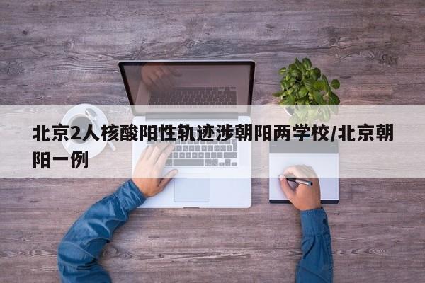 北京2人核酸阳性轨迹涉朝阳两学校/北京朝阳一例