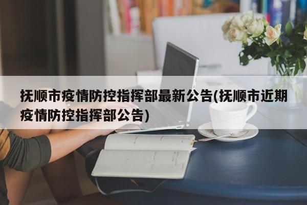 抚顺市疫情防控指挥部最新公告(抚顺市近期疫情防控指挥部公告)