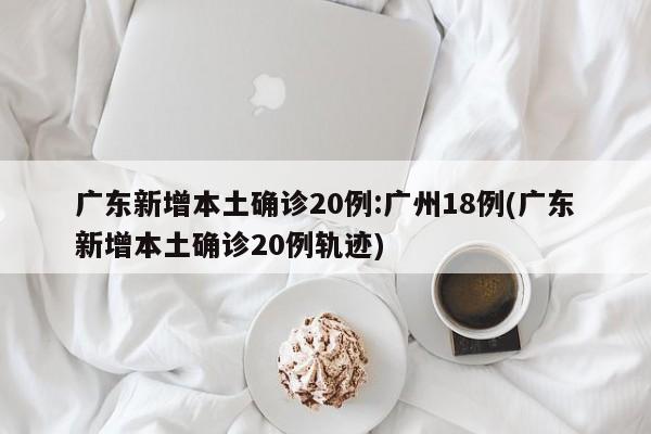 广东新增本土确诊20例:广州18例(广东新增本土确诊20例轨迹)
