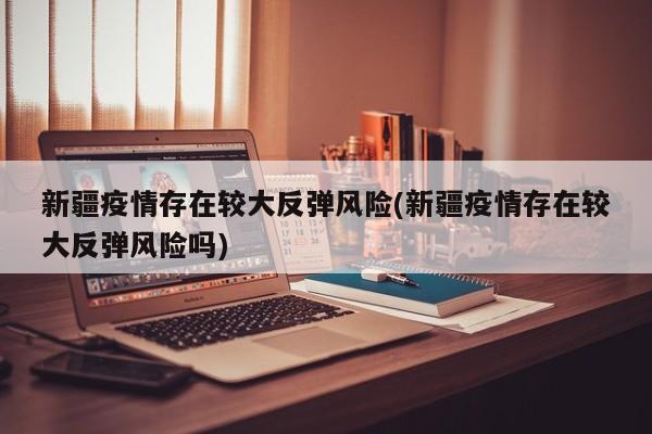新疆疫情存在较大反弹风险(新疆疫情存在较大反弹风险吗)