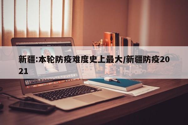 新疆:本轮防疫难度史上最大/新疆防疫2021