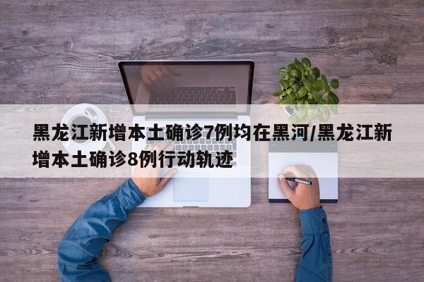 黑龙江新增本土确诊7例均在黑河/黑龙江新增本土确诊8例行动轨迹