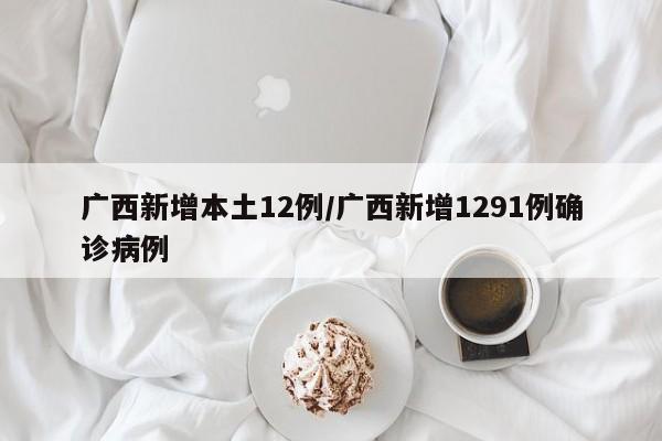 广西新增本土12例/广西新增1291例确诊病例