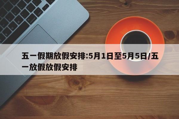 五一假期放假安排:5月1日至5月5日/五一放假放假安排