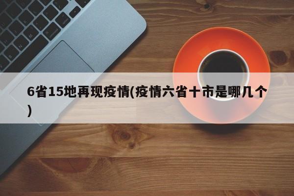 6省15地再现疫情(疫情六省十市是哪几个)