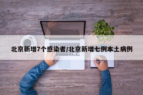 北京新增7个感染者/北京新增七例本土病例