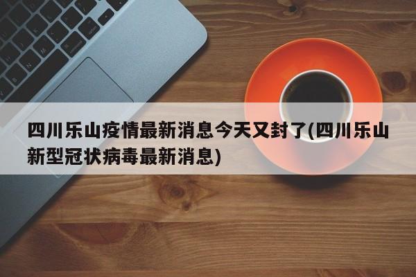 四川乐山疫情最新消息今天又封了(四川乐山新型冠状病毒最新消息)