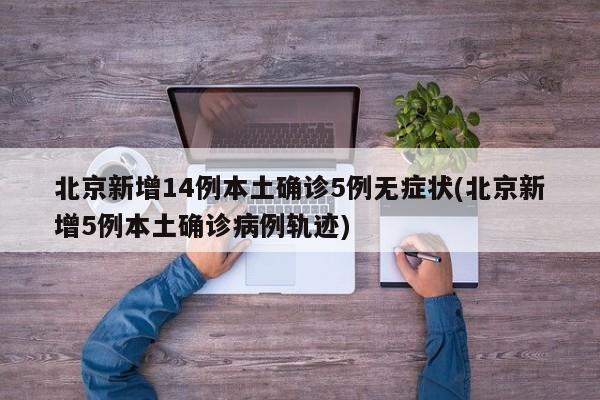 北京新增14例本土确诊5例无症状(北京新增5例本土确诊病例轨迹)