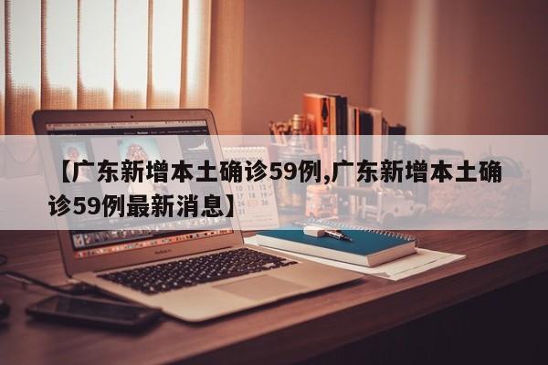 【广东新增本土确诊59例,广东新增本土确诊59例最新消息】