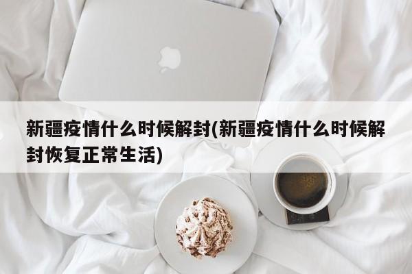 新疆疫情什么时候解封(新疆疫情什么时候解封恢复正常生活)