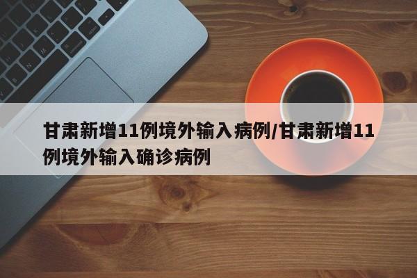 甘肃新增11例境外输入病例/甘肃新增11例境外输入确诊病例