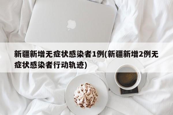 新疆新增无症状感染者1例(新疆新增2例无症状感染者行动轨迹)