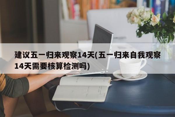 建议五一归来观察14天(五一归来自我观察14天需要核算检测吗)