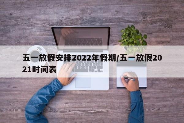 五一放假安排2022年假期/五一放假2021时间表
