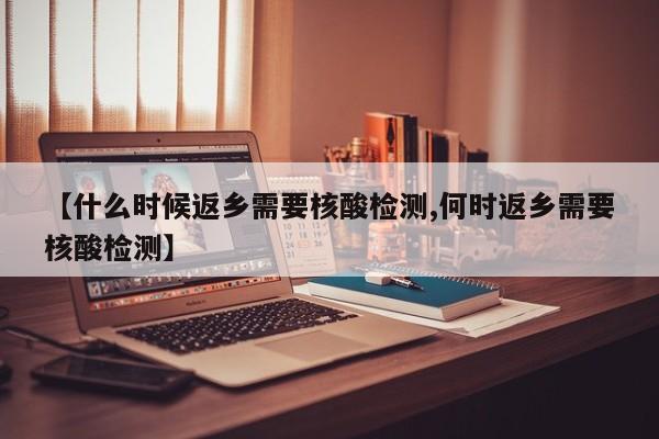 【什么时候返乡需要核酸检测,何时返乡需要核酸检测】