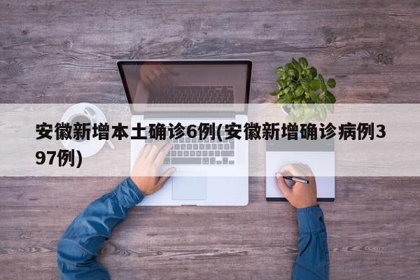安徽新增本土确诊6例(安徽新增确诊病例397例)