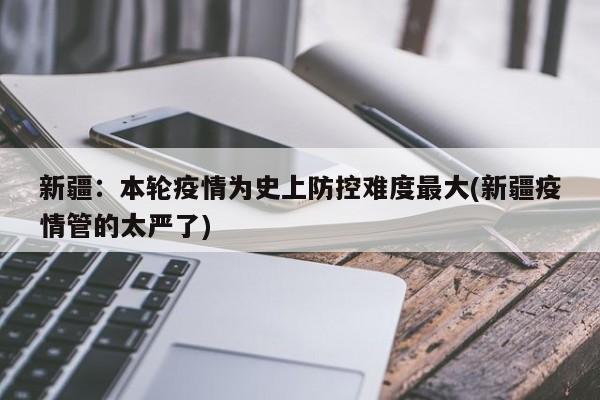 新疆：本轮疫情为史上防控难度最大(新疆疫情管的太严了)