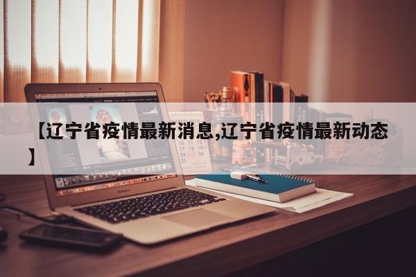 【辽宁省疫情最新消息,辽宁省疫情最新动态】