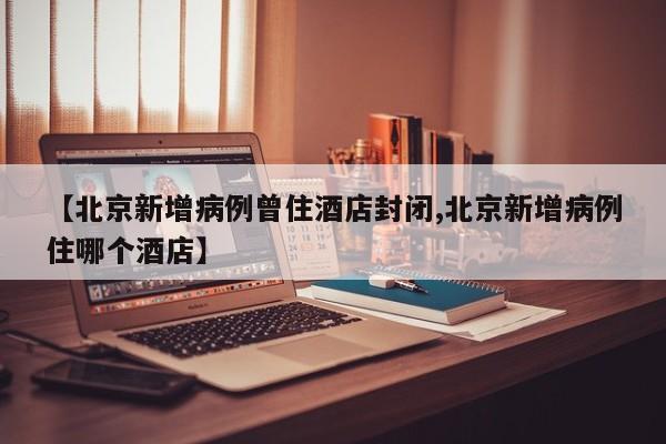【北京新增病例曾住酒店封闭,北京新增病例住哪个酒店】