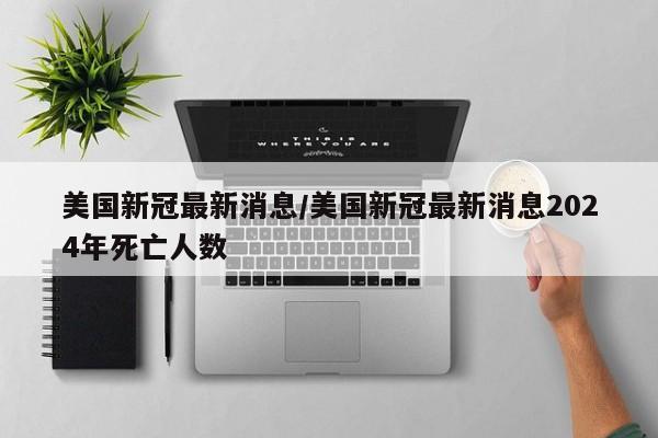 美国新冠最新消息/美国新冠最新消息2024年死亡人数