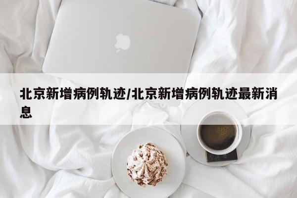 北京新增病例轨迹/北京新增病例轨迹最新消息